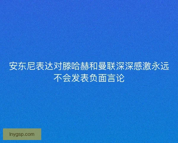 安东尼表达对滕哈赫和曼联深深感激永远不会发表负面言论